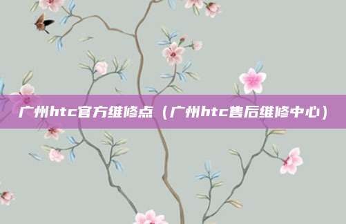 广州htc官方维修点（广州htc售后维修中心）