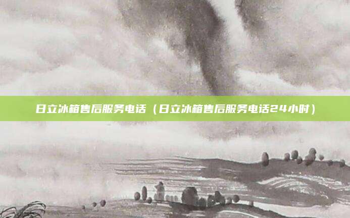 日立冰箱售后服务电话（日立冰箱售后服务电话24小时）