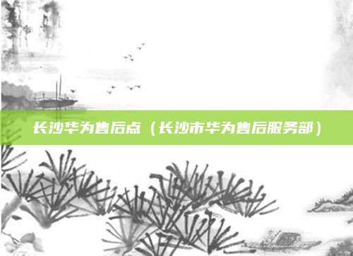 长沙华为售后点（长沙市华为售后服务部）