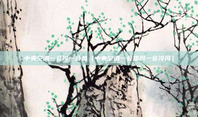 中央空调一会冷一会热（中央空调一会热风一会冷风）