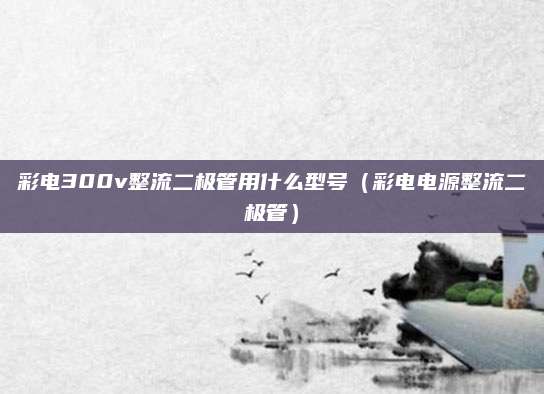 彩电300v整流二极管用什么型号（彩电电源整流二极管）