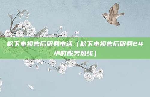 松下电视售后服务电话（松下电视售后服务24小时服务热线）