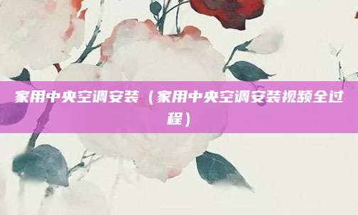 家用中央空调安装（家用中央空调安装视频全过程）