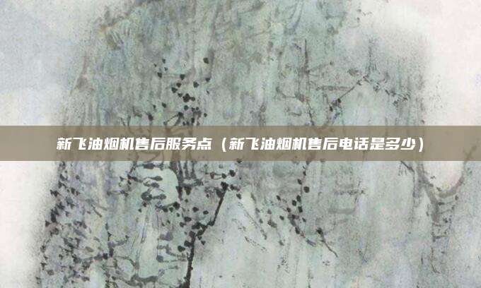 新飞油烟机售后服务点（新飞油烟机售后电话是多少）