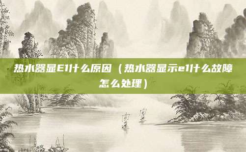 热水器显E1什么原因(热水器显示e1什么故障怎么处理)