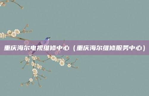 重庆海尔电视维修中心（重庆海尔维修服务中心）