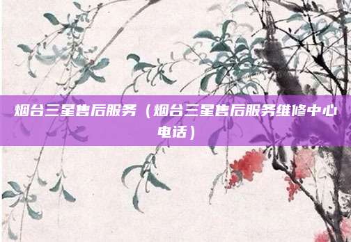 烟台三星售后服务（烟台三星售后服务维修中心电话）