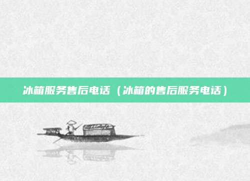 冰箱服务售后电话（冰箱的售后服务电话）
