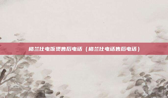 格兰仕电饭煲售后电话(格兰仕电话售后电话)