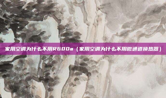 家用空调为什么不用R600a（家用空调为什么不用微通道换热器）