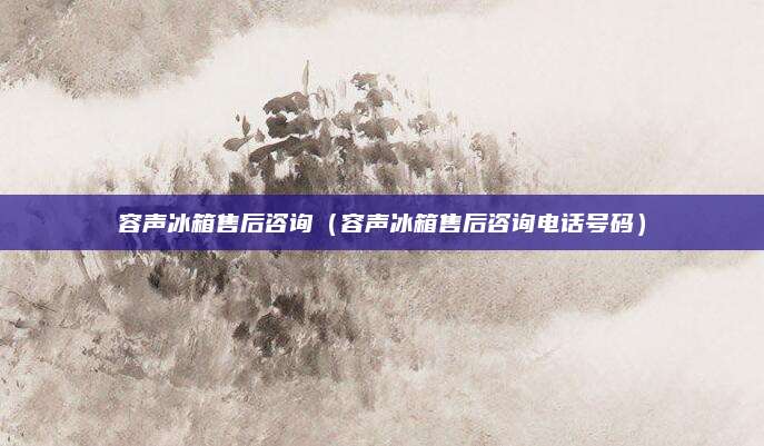 容声冰箱售后咨询(容声冰箱售后咨询电话号码)