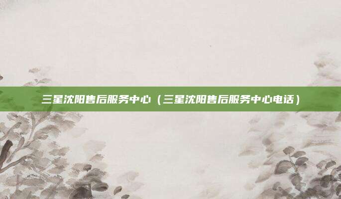 三星沈阳售后服务中心(三星沈阳售后服务中心电话)
