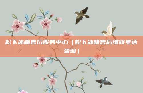 松下冰箱售后服务中心（松下冰箱售后维修电话查询）