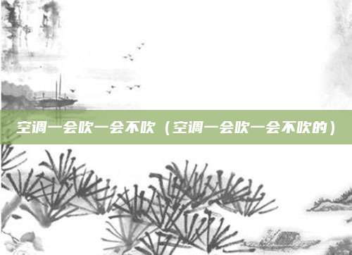 空调一会吹一会不吹（空调一会吹一会不吹的）