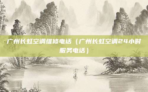 广州长虹空调维修电话（广州长虹空调24小时服务电话）