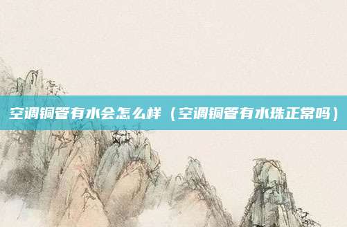 空调铜管有水会怎么样（空调铜管有水珠正常吗）