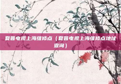 夏普电视上海维修点(夏普电视上海维修点地址查询)
