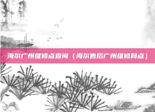 海尔广州维修点查询(海尔售后广州维修网点)