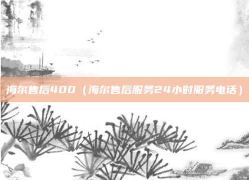 海尔售后400（海尔售后服务24小时服务电话）