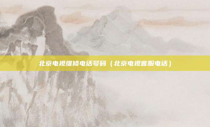 北京电视维修电话号码（北京电视客服电话）