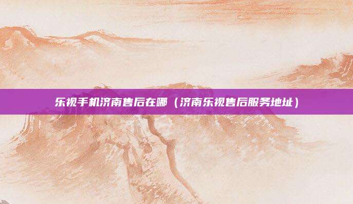 乐视手机济南售后在哪（济南乐视售后服务地址）