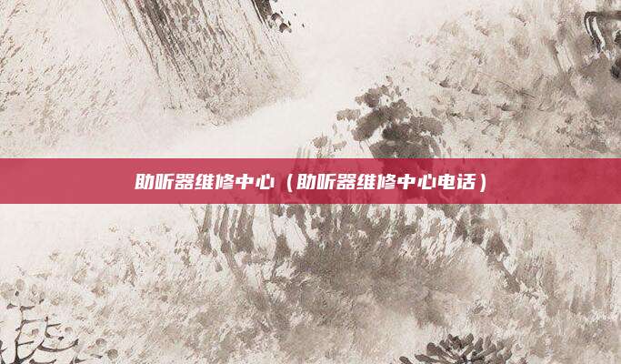 助听器维修中心（助听器维修中心电话）