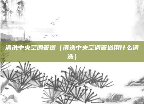 清洗中央空调管道(清洗中央空调管道用什么清洗)