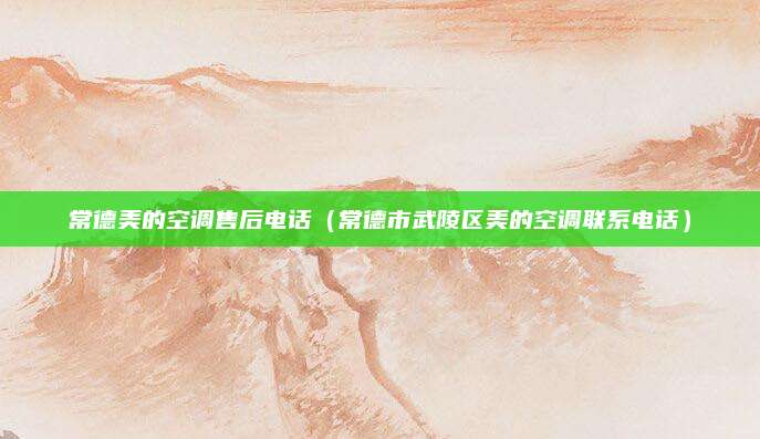 常德美的空调售后电话(常德市武陵区美的空调联系电话)