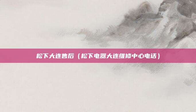 松下大连售后（松下电器大连维修中心电话）