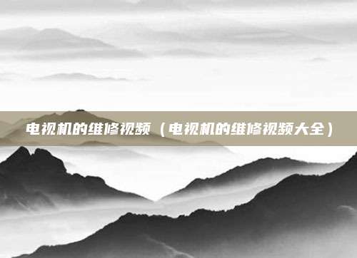 电视机的维修视频（电视机的维修视频大全）