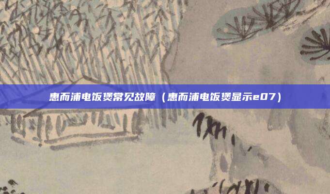 惠而浦电饭煲常见故障（惠而浦电饭煲显示e07）