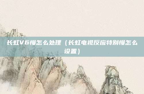 长虹V6慢怎么处理(长虹电视反应特别慢怎么设置)