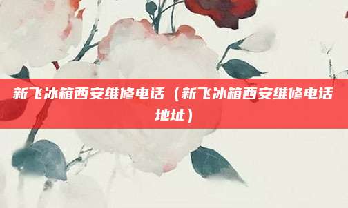 新飞冰箱西安维修电话（新飞冰箱西安维修电话地址）