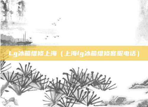 Lg冰箱维修上海（上海lg冰箱维修客服电话）