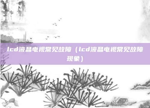 lcd液晶电视常见故障(lcd液晶电视常见故障现象)
