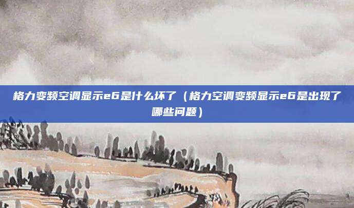 格力变频空调显示e6是什么坏了（格力空调变频显示e6是出现了哪些问题）