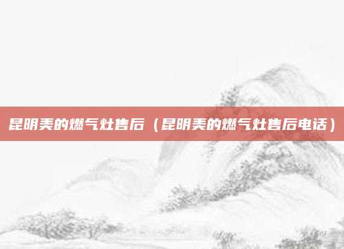 昆明美的燃气灶售后(昆明美的燃气灶售后电话)