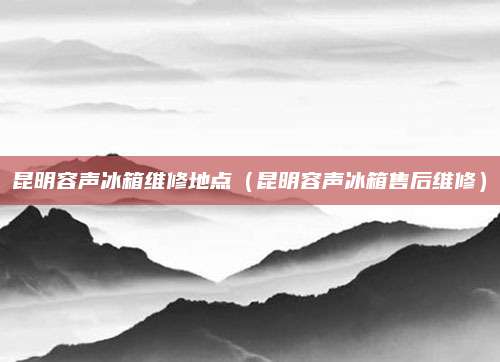 昆明容声冰箱维修地点（昆明容声冰箱售后维修）