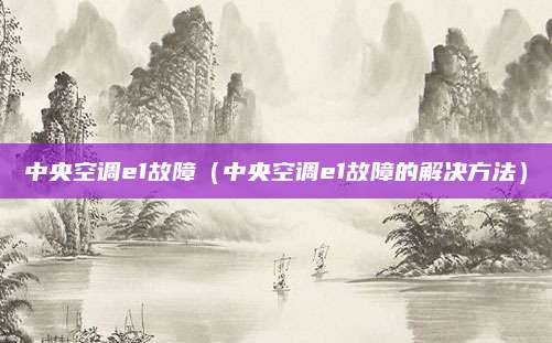 中央空调e1故障（中央空调e1故障的解决方法）