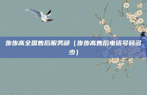 步步高全国售后服务部（步步高售后电话号码多少）