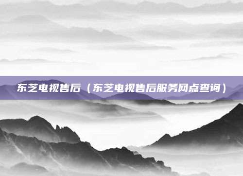 东芝电视售后（东芝电视售后服务网点查询）