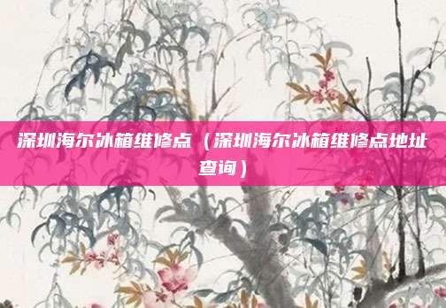 深圳海尔冰箱维修点(深圳海尔冰箱维修点地址查询)