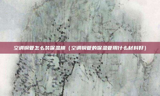 空调铜管怎么装保温棉（空调铜管的保温管用什么材料好）