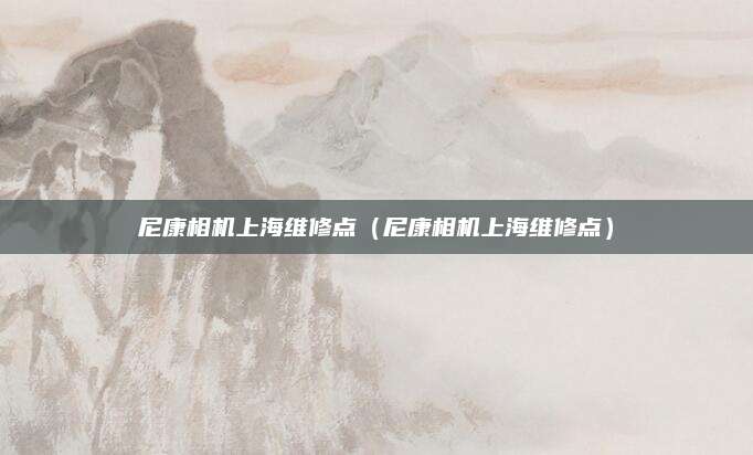 尼康相机上海维修点（尼康相机上海维修点）