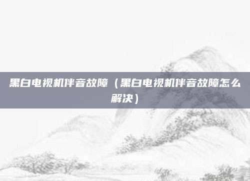 黑白电视机伴音故障(黑白电视机伴音故障怎么解决)