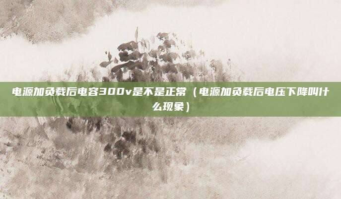 电源加负载后电容300v是不是正常(电源加负载后电压下降叫什么现象)