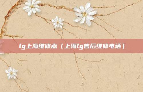 lg上海维修点(上海lg售后维修电话)