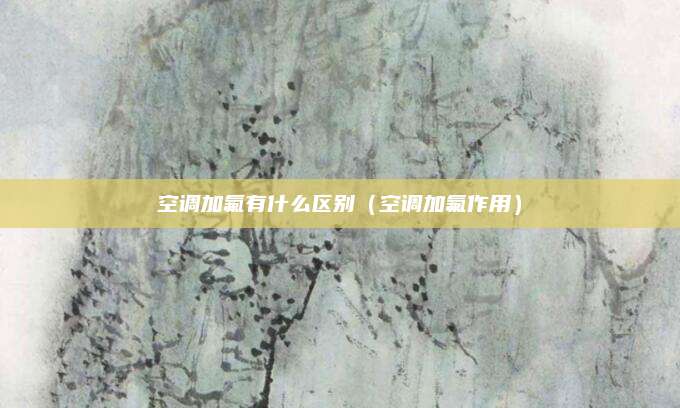 空调加氟有什么区别(空调加氟作用)