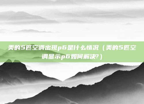 美的5匹空调出现p6是什么情况（美的5匹空调显示p6如何解决?）