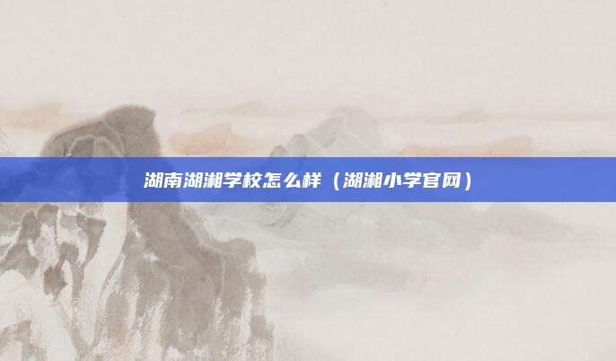 湖南湖湘学校怎么样（湖湘小学官网）
